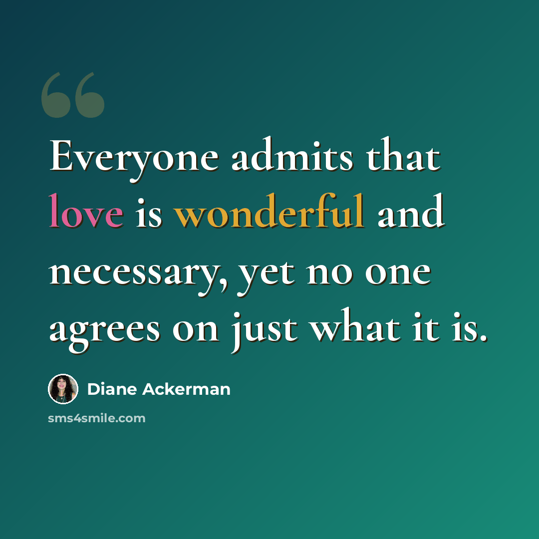 “Everyone admits that love is wonderful and necessary, yet no one agrees on just what it is.” quote by Diane Ackerman
