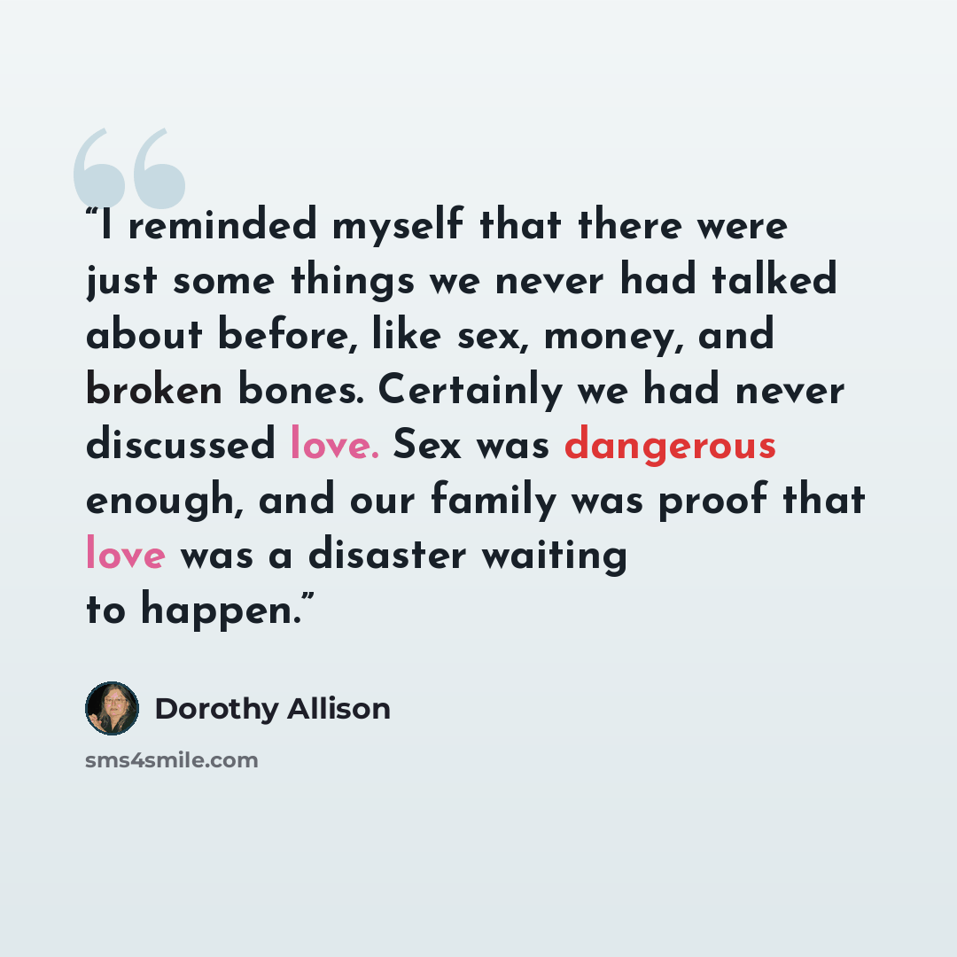 “I reminded myself that there were just some things we never had talked about before, like sex, money, and broken bones. Certainly we had never discussed love. Sex was dangerous enough, and our family was proof that love was a disaster waiting to happen.” quote by Dorothy Allison