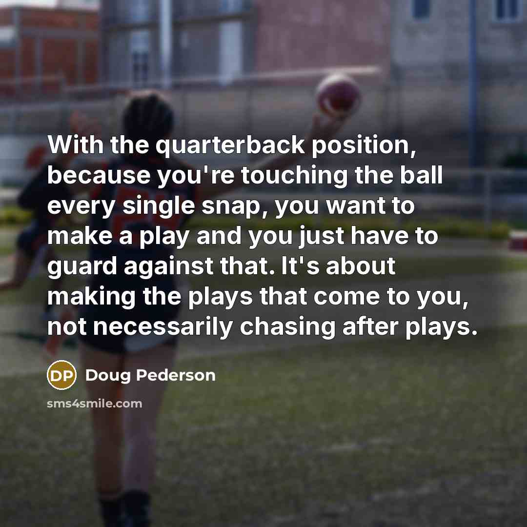 “With the quarterback position, because you're touching the ball every single snap, you want to make a play and you just have to guard against that. It's about making the plays that come to you, not necessarily chasing after plays.” quote by Doug Pederson