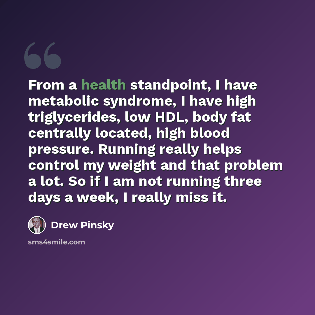 “From a health standpoint, I have metabolic syndrome, I have high triglycerides, low HDL, body fat centrally located, high blood pressure. Running really helps control my weight and that problem a lot. So if I am not running three days a week, I really miss it.” quote by Drew Pinsky