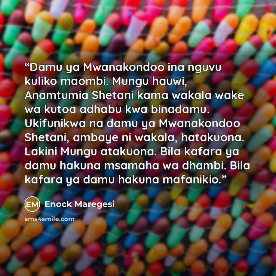 “Damu ya Mwanakondoo ina nguvu kuliko maombi. Mungu hauwi, Anamtumia Shetani kama wakala wake wa kutoa adhabu kwa binadamu. Ukifunikwa na damu ya Mwanakondoo Shetani, ambaye ni wakala, hatakuona. Lakini Mungu atakuona. Bila kafara ya damu hakuna msamaha wa dhambi. Bila kafara ya damu hakuna…” quote by Enock Maregesi