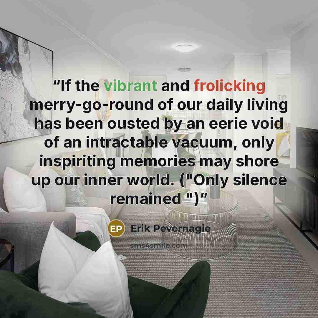 “If the vibrant and frolicking merry-go-round of our daily living has been ousted by an eerie void of an intractable vacuum, only inspiriting memories may shore up our inner world. ("Only silence remained ")” quote by Erik Pevernagie