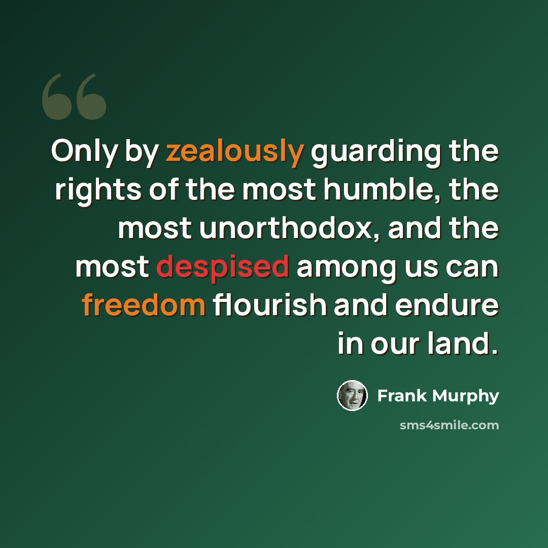 “Only by zealously guarding the rights of the most humble, the most unorthodox, and the most despised among us can freedom flourish and endure in our land.” quote by Frank Murphy