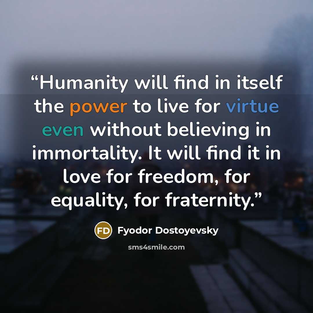 “Humanity will find in itself the power to live for virtue even without believing in immortality. It will find it in love for freedom, for equality, for fraternity.” quote by Fyodor Dostoyevsky