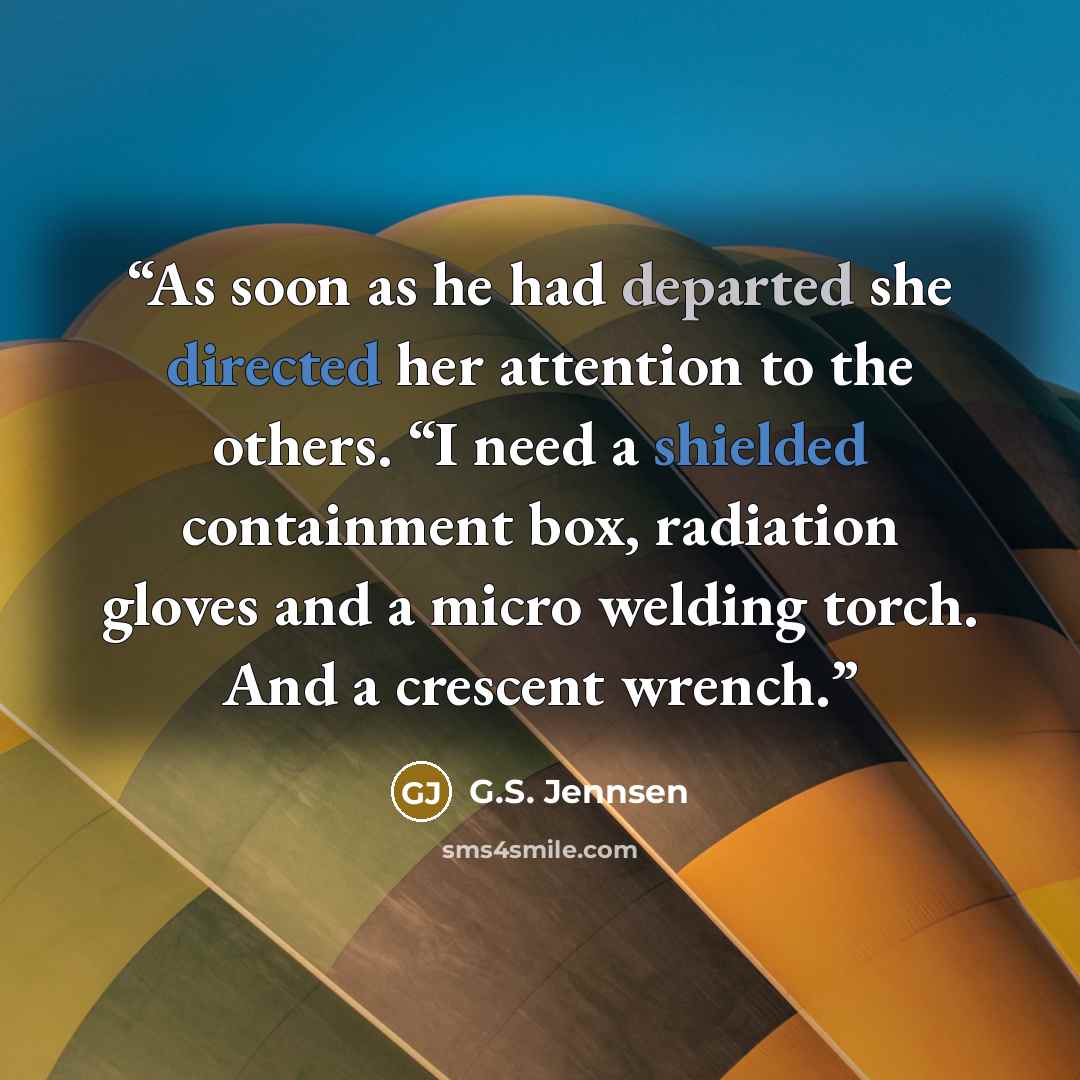 “As soon as he had departed she directed her attention to the others. “I need a shielded containment box, radiation gloves and a micro welding torch. And a crescent wrench.” quote by G.S. Jennsen