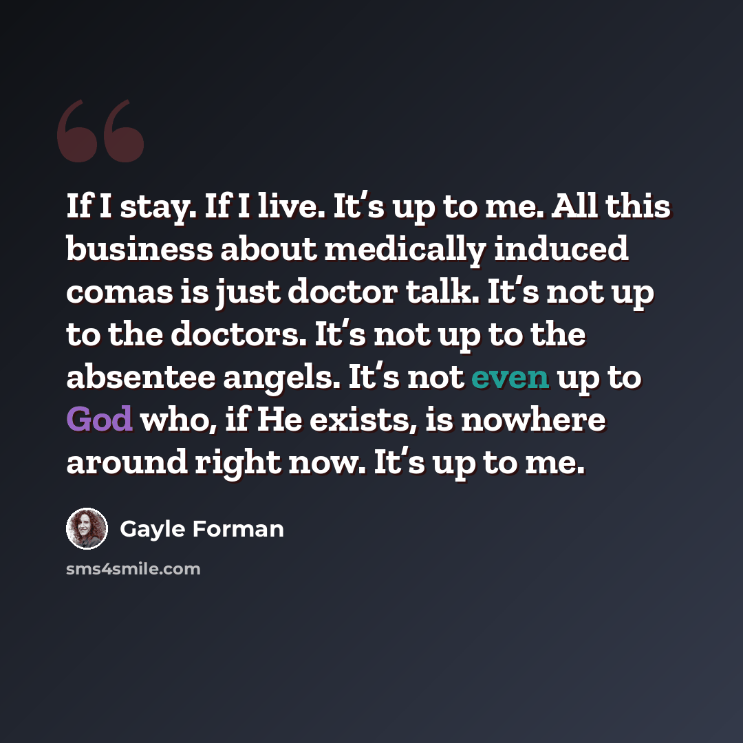 “If I stay. If I live. It’s up to me. All this business about medically induced comas is just doctor talk. It’s not up to the doctors. It’s not up to the absentee angels. It’s not even up to God who, if He exists, is nowhere around right now. It’s up to me.” quote by Gayle Forman
