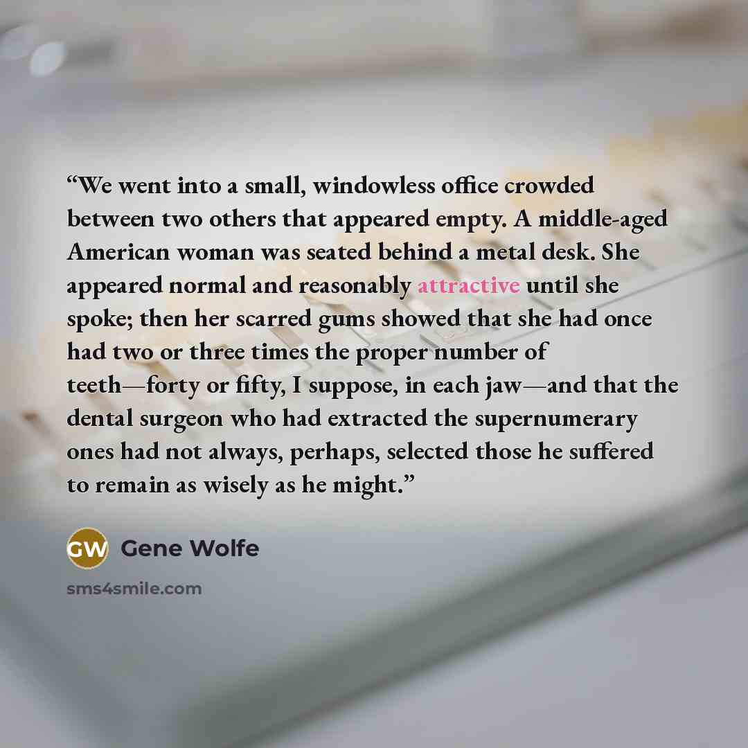 “We went into a small, windowless office crowded between two others that appeared empty. A middle-aged American woman was seated behind a metal desk. She appeared normal and reasonably attractive until she spoke; then her scarred gums showed that she had once had two or three times the proper…” quote by Gene Wolfe