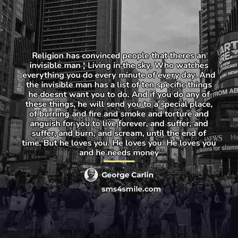 “Religion has convinced people that theres an invisible man ¦ Living in the sky. Who watches everything you do every minute of every day. And the invisible man has a list of ten specific things he doesnt want you to do. And if you do any of these things, he will send you to a special place, of…” quote by George Carlin