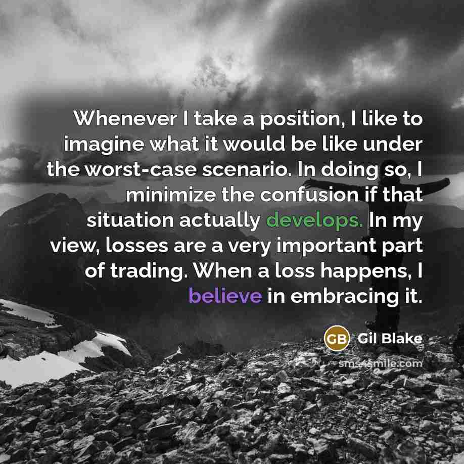 “Whenever I take a position, I like to imagine what it would be like under the worst-case scenario. In doing so, I minimize the confusion if that situation actually develops. In my view, losses are a very important part of trading. When a loss happens, I believe in embracing it.” quote by Gil Blake