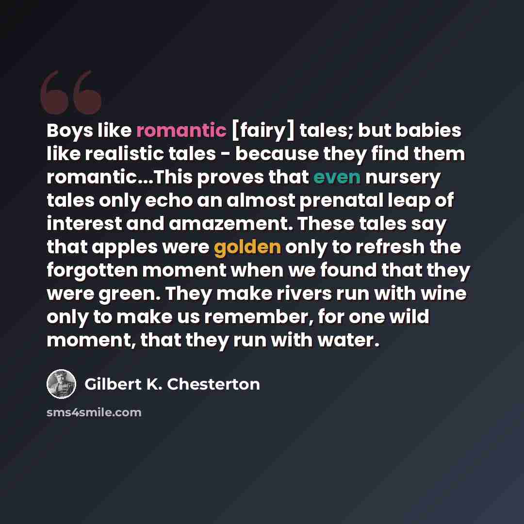 “Boys like romantic [fairy] tales; but babies like realistic tales - because they find them romantic...This proves that even nursery tales only echo an almost prenatal leap of interest and amazement. These tales say that apples were golden only to refresh the forgotten moment when we found that…” quote by Gilbert K. Chesterton