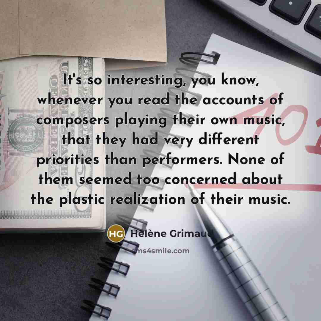 “It's so interesting, you know, whenever you read the accounts of composers playing their own music, that they had very different priorities than performers. None of them seemed too concerned about the plastic realization of their music.” quote by Helene Grimaud