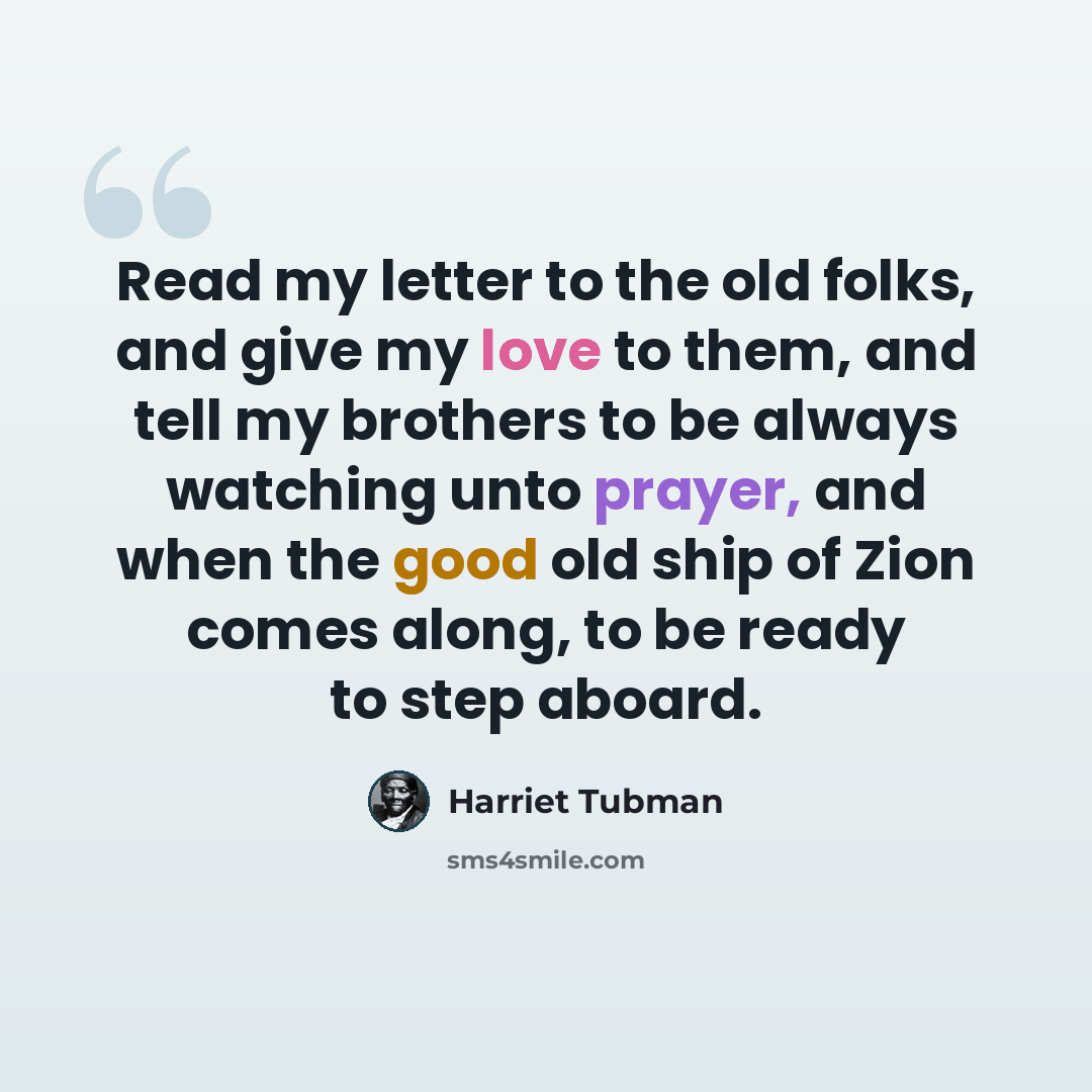 “Read my letter to the old folks, and give my love to them, and tell my brothers to be always watching unto prayer, and when the good old ship of Zion comes along, to be ready to step aboard.” quote by Harriet Tubman