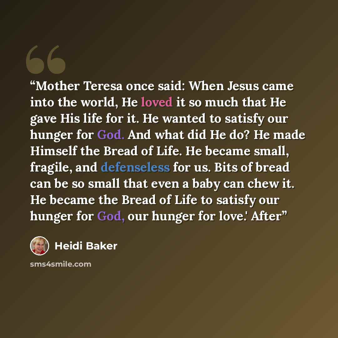“Mother Teresa once said: When Jesus came into the world, He loved it so much that He gave His life for it. He wanted to satisfy our hunger for God. And what did He do? He made Himself the Bread of Life. He became small, fragile, and defenseless for us. Bits of bread can be so small that even a…” quote by Heidi Baker