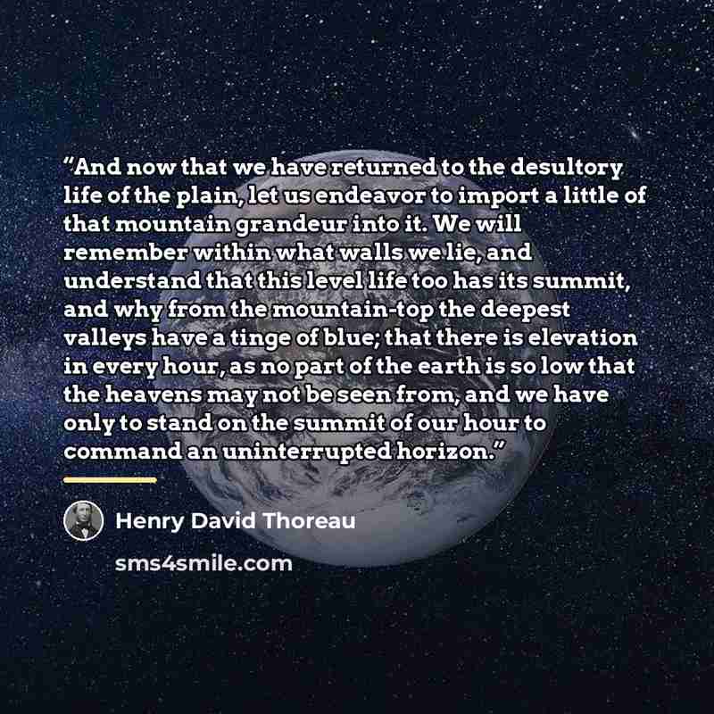 “And now that we have returned to the desultory life of the plain, let us endeavor to import a little of that mountain grandeur into it. We will remember within what walls we lie, and understand that this level life too has its summit, and why from the mountain-top the deepest valleys have a tinge…” quote by Henry David Thoreau