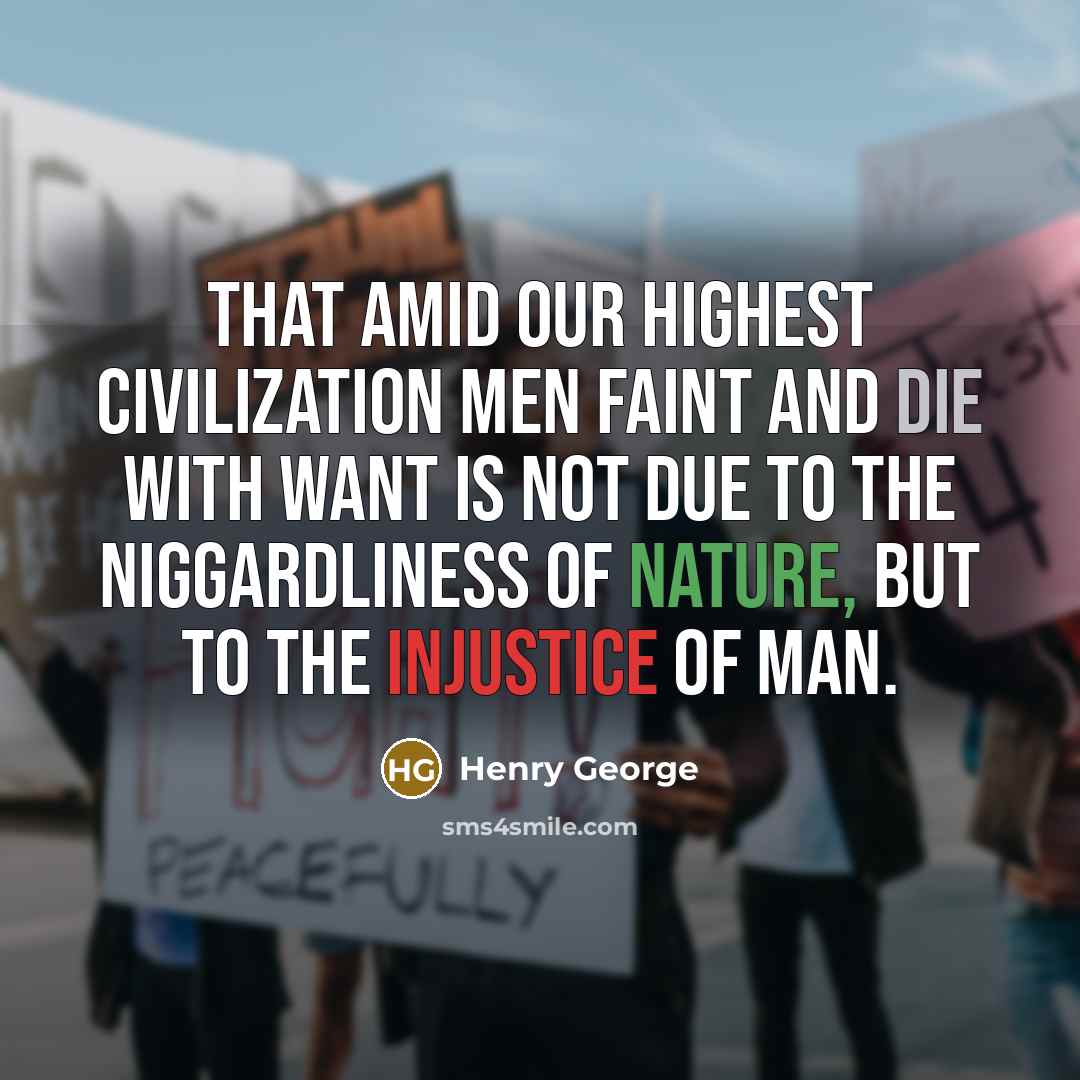“That amid our highest civilization men faint and die with want is not due to the niggardliness of nature, but to the injustice of man.” quote by Henry George