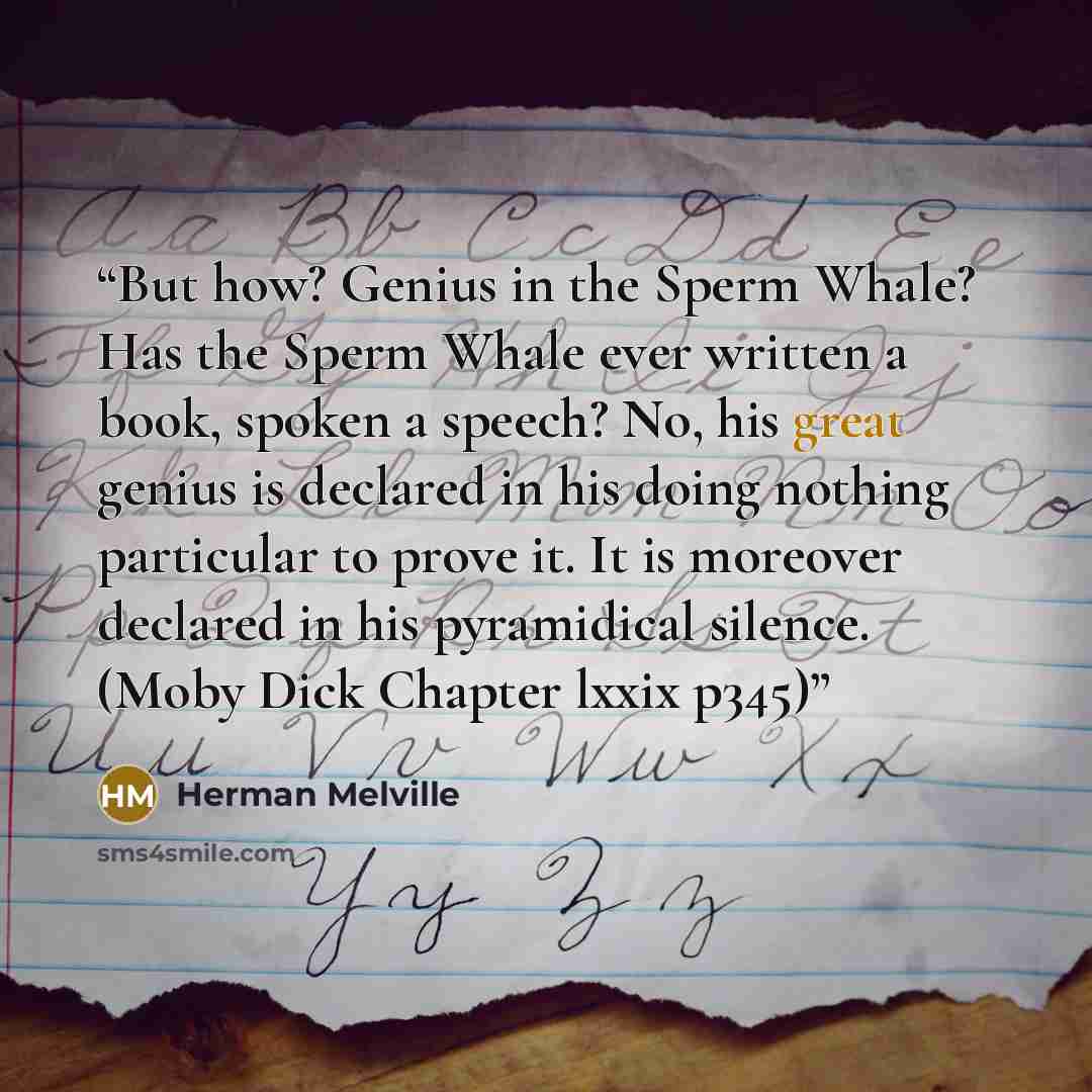 “But how? Genius in the Sperm Whale? Has the Sperm Whale ever written a book, spoken a speech? No, his great genius is declared in his doing nothing particular to prove it. It is moreover declared in his pyramidical silence. (Moby Dick Chapter lxxix p345)” quote by Herman Melville