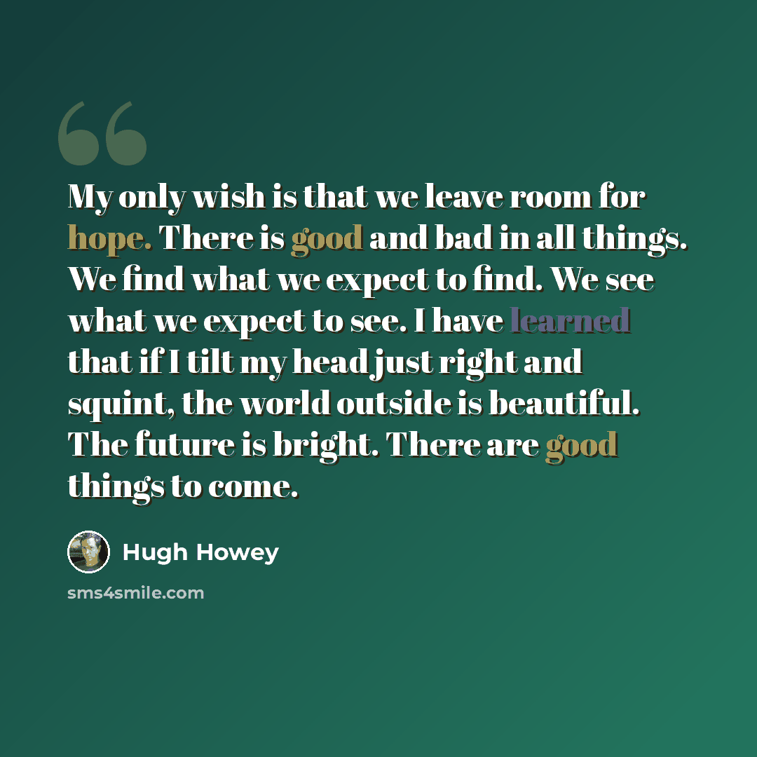 “My only wish is that we leave room for hope. There is good and bad in all things. We find what we expect to find. We see what we expect to see. I have learned that if I tilt my head just right and squint, the world outside is beautiful. The future is bright. There are good things to come.” quote by Hugh Howey