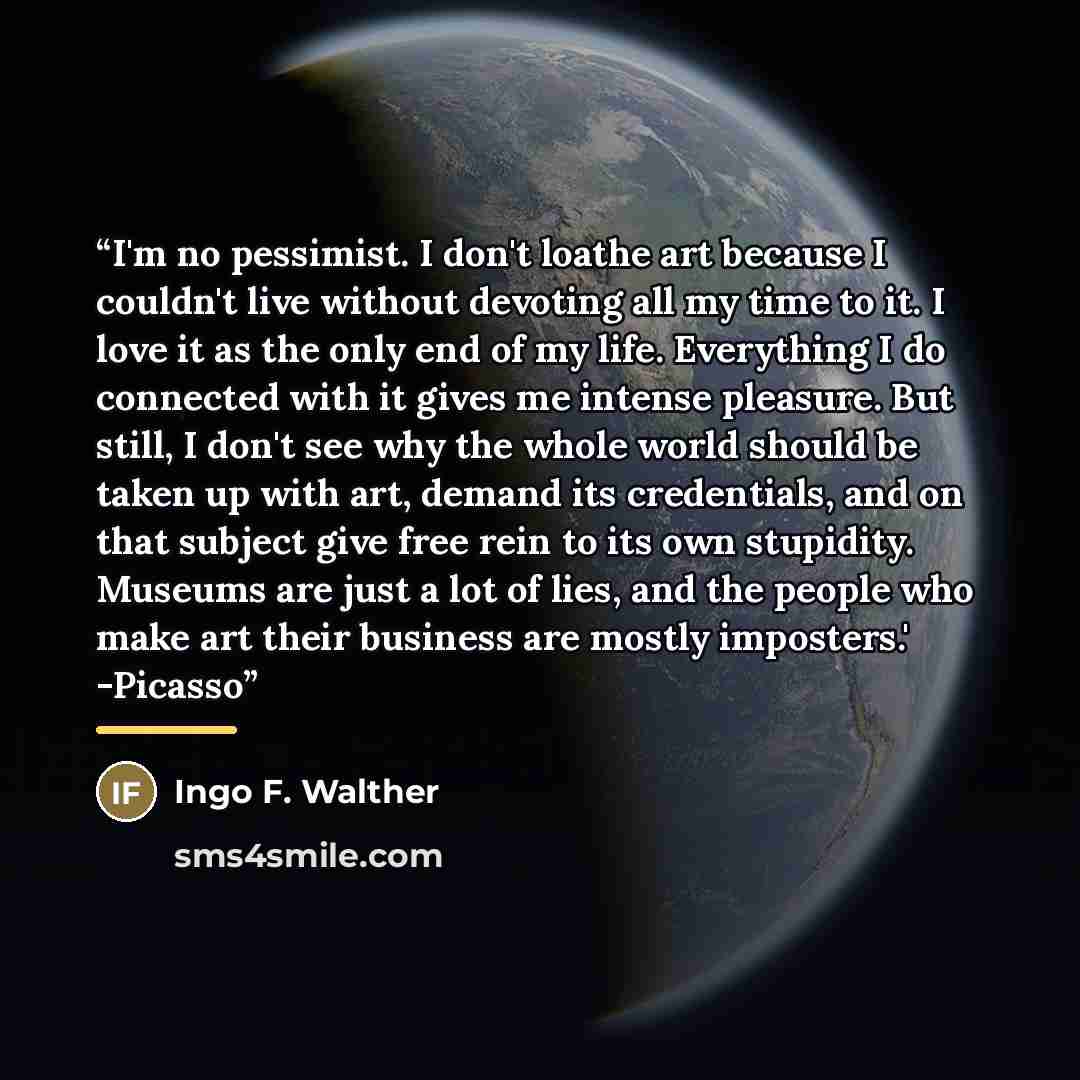 “I'm no pessimist. I don't loathe art because I couldn't live without devoting all my time to it. I love it as the only end of my life. Everything I do connected with it gives me intense pleasure. But still, I don't see why the whole world should be taken up with art, demand its credentials, and on…” quote by Ingo F. Walther
