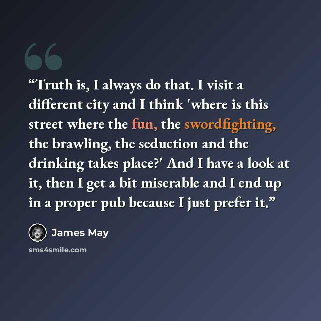 “Truth is, I always do that. I visit a different city and I think 'where is this street where the fun, the swordfighting, the brawling, the seduction and the drinking takes place?' And I have a look at it, then I get a bit miserable and I end up in a proper pub because I just prefer it.” quote by James May
