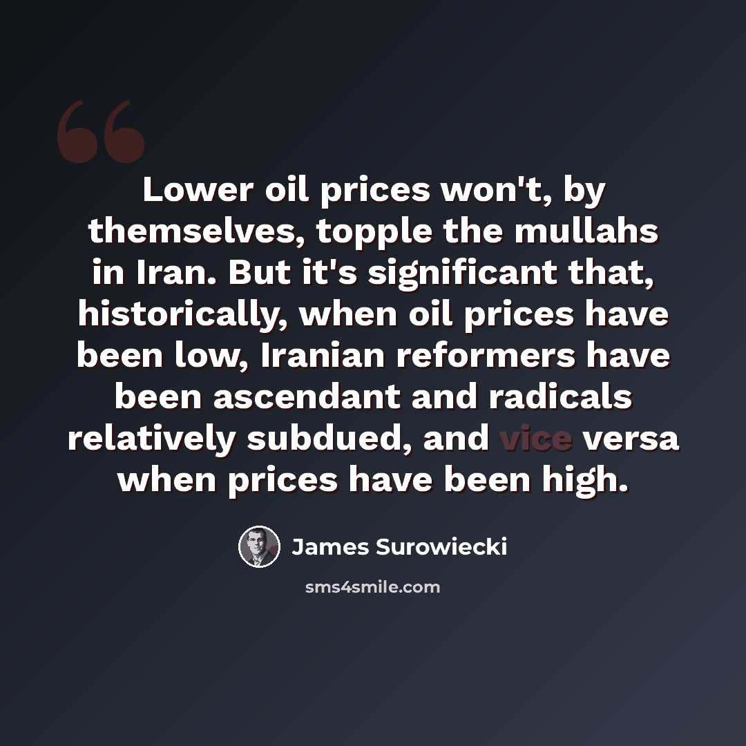 “Lower oil prices won't, by themselves, topple the mullahs in Iran. But it's significant that, historically, when oil prices have been low, Iranian reformers have been ascendant and radicals relatively subdued, and vice versa when prices have been high.” quote by James Surowiecki