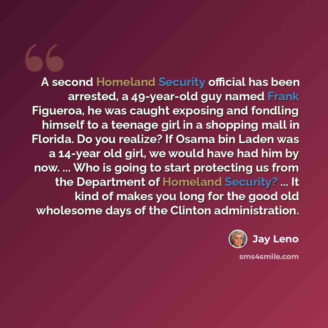 “A second Homeland Security official has been arrested, a 49-year-old guy named Frank Figueroa, he was caught exposing and fondling himself to a teenage girl in a shopping mall in Florida. Do you realize? If Osama bin Laden was a 14-year old girl, we would have had him by now. ... Who is going to…” quote by Jay Leno