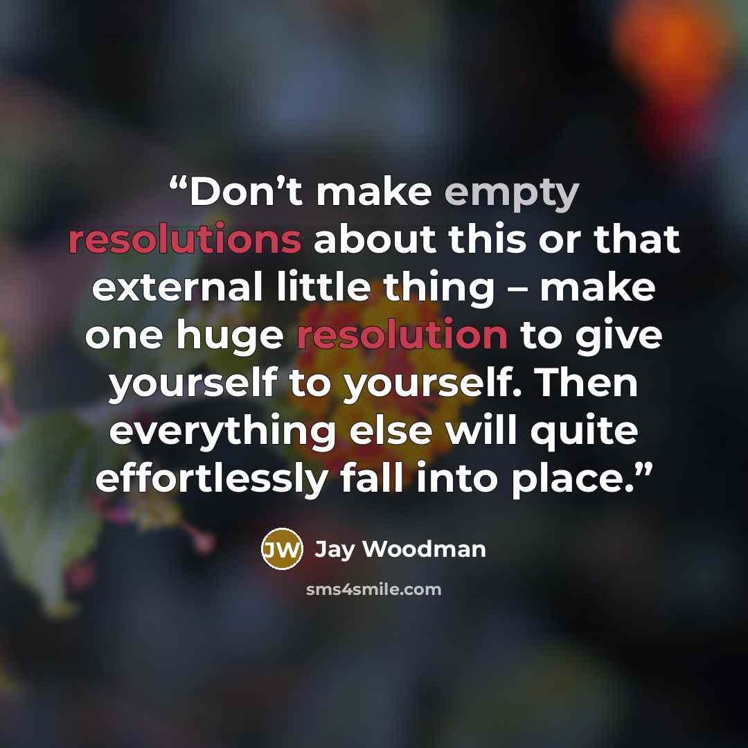 “Don’t make empty resolutions about this or that external little thing – make one huge resolution to give yourself to yourself. Then everything else will quite effortlessly fall into place.” quote by Jay Woodman
