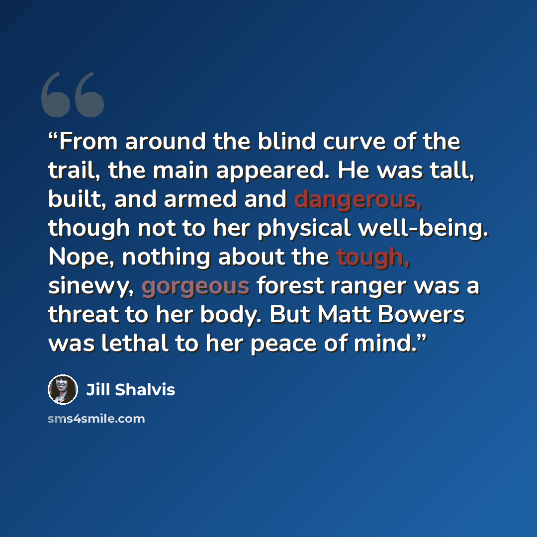 “From around the blind curve of the trail, the main appeared. He was tall, built, and armed and dangerous, though not to her physical well-being. Nope, nothing about the tough, sinewy, gorgeous forest ranger was a threat to her body. But Matt Bowers was lethal to her peace of mind.” quote by Jill Shalvis