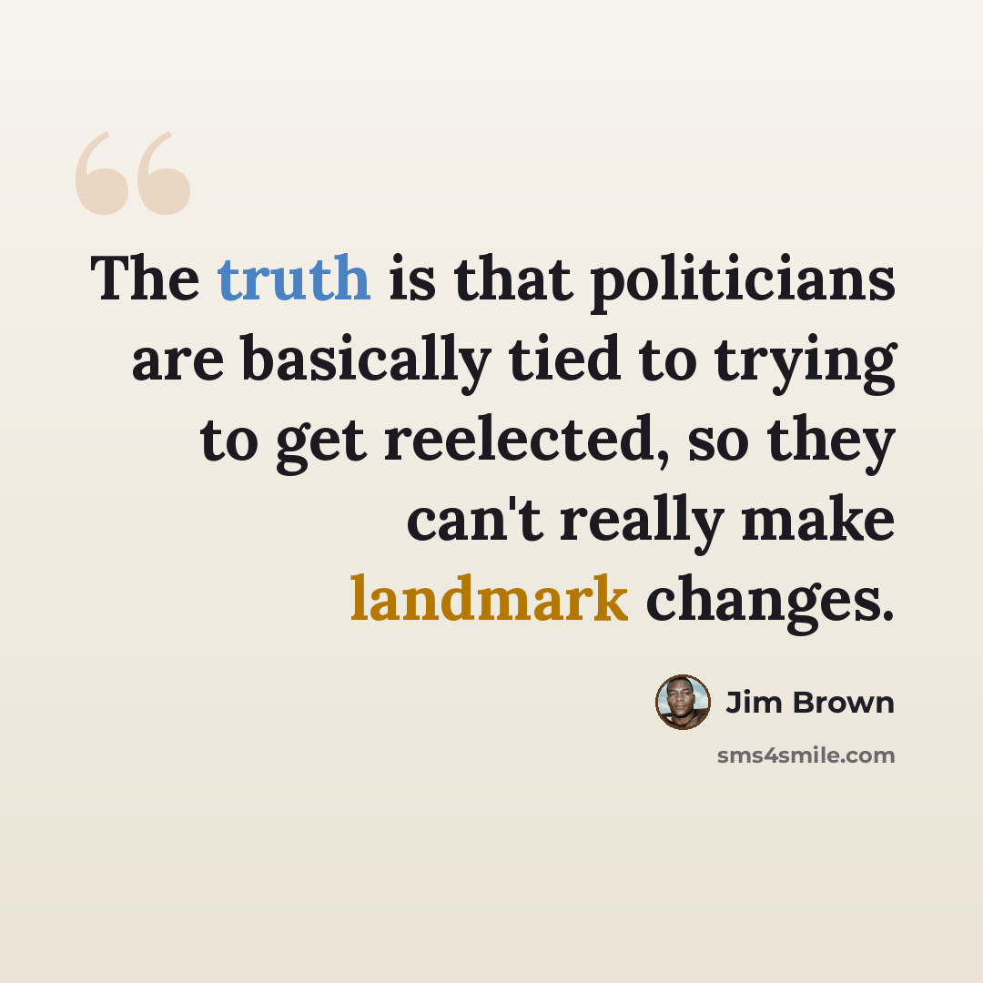 “The truth is that politicians are basically tied to trying to get reelected, so they can't really make landmark changes.” quote by Jim Brown