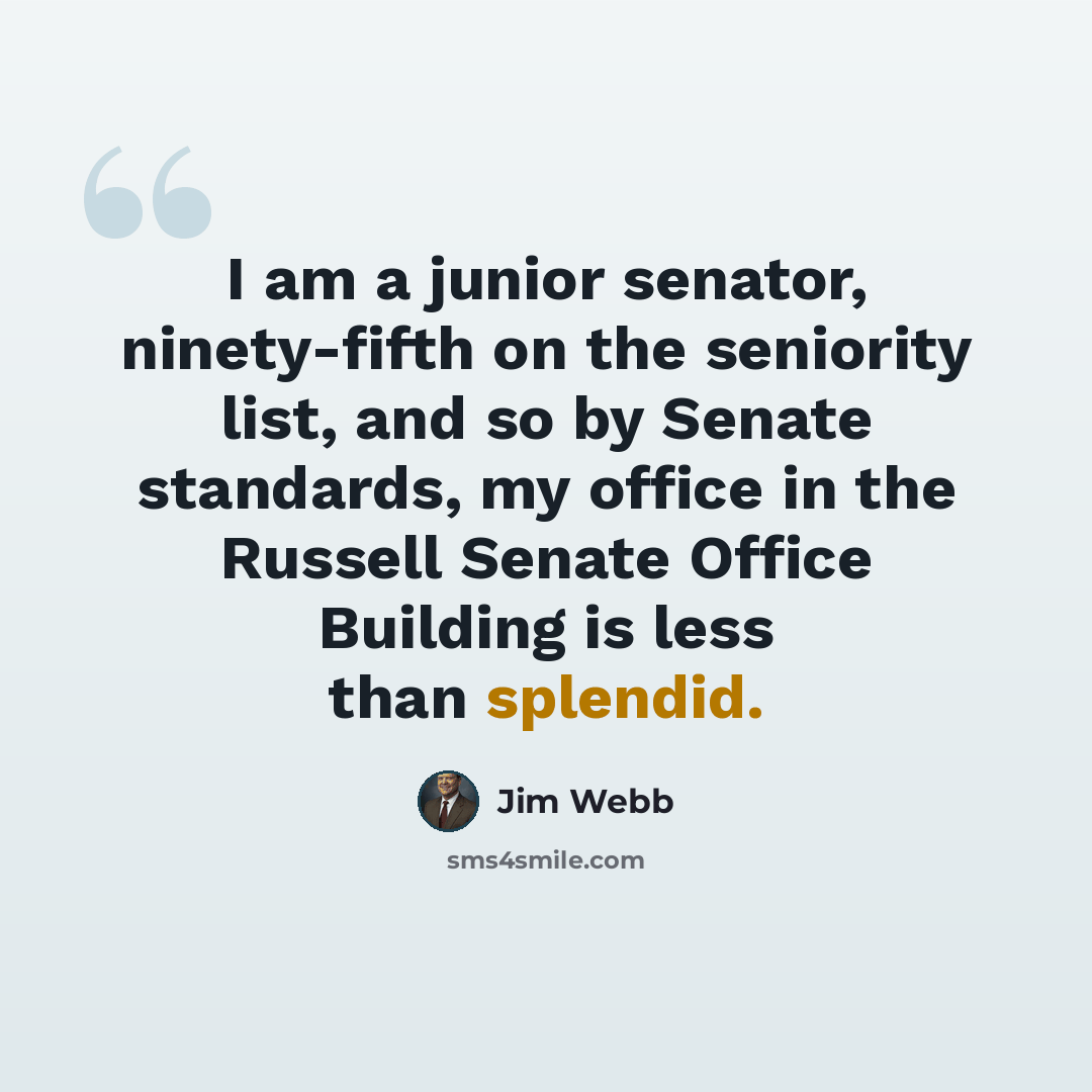 “I am a junior senator, ninety-fifth on the seniority list, and so by Senate standards, my office in the Russell Senate Office Building is less than splendid.” quote by Jim Webb