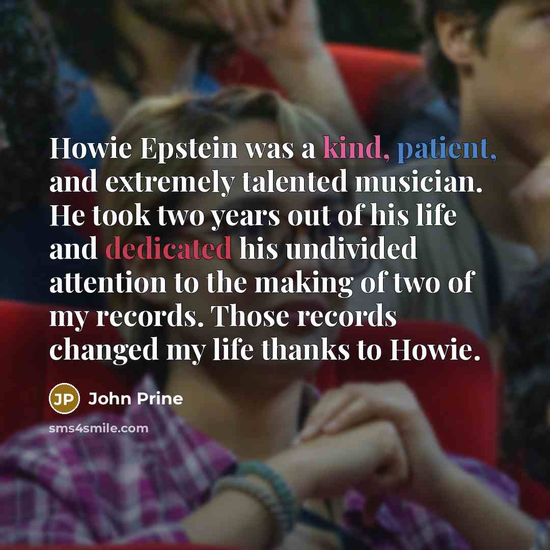 “Howie Epstein was a kind, patient, and extremely talented musician. He took two years out of his life and dedicated his undivided attention to the making of two of my records. Those records changed my life thanks to Howie.” quote by John Prine