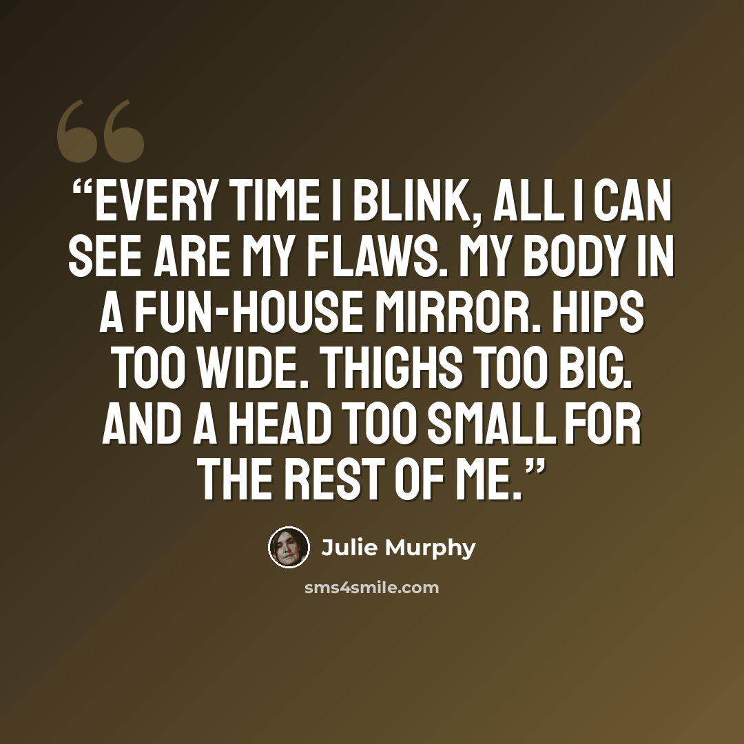 “Every time I blink, all I can see are my flaws. My body in a fun-house mirror. Hips too wide. Thighs too big. And a head too small for the rest of me.” quote by Julie Murphy