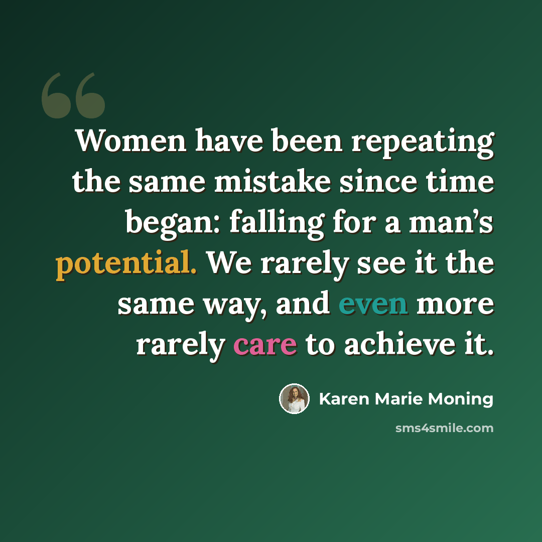 “Women have been repeating the same mistake since time began: falling for a man’s potential. We rarely see it the same way, and even more rarely care to achieve it.” quote by Karen Marie Moning
