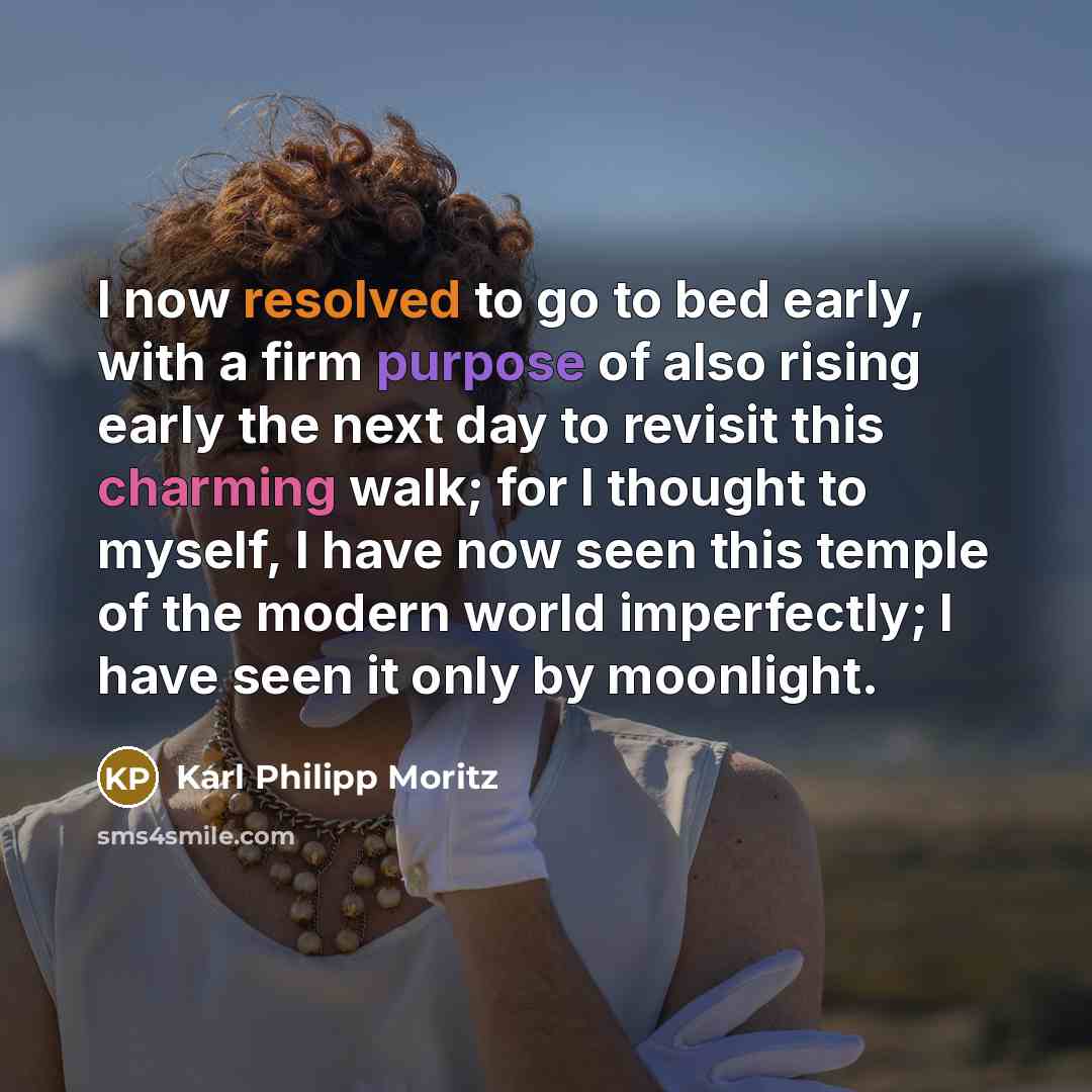 “I now resolved to go to bed early, with a firm purpose of also rising early the next day to revisit this charming walk; for I thought to myself, I have now seen this temple of the modern world imperfectly; I have seen it only by moonlight.” quote by Karl Philipp Moritz