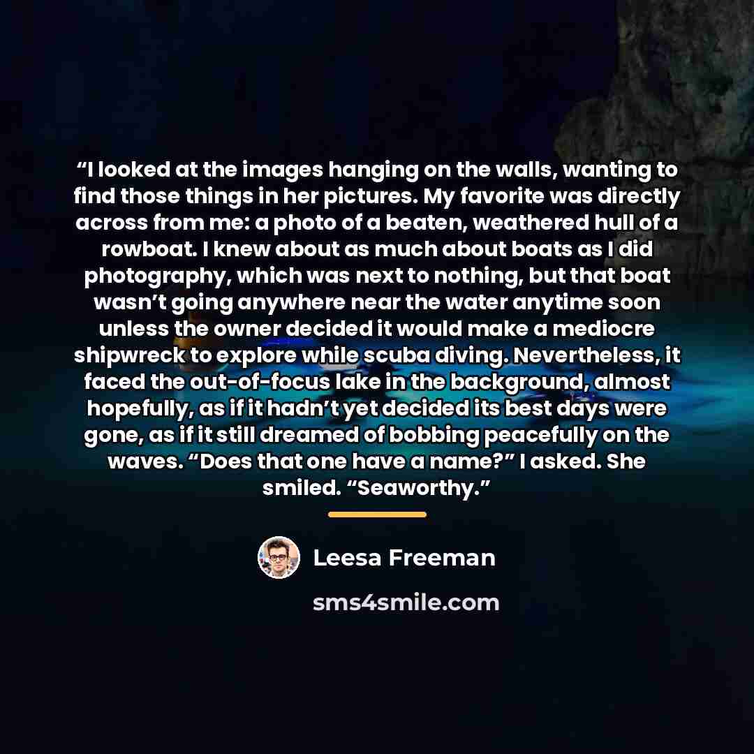 “I looked at the images hanging on the walls, wanting to find those things in her pictures. My favorite was directly across from me: a photo of a beaten, weathered hull of a rowboat. I knew about as much about boats as I did photography, which was next to nothing, but that boat wasn’t going…” quote by Leesa Freeman