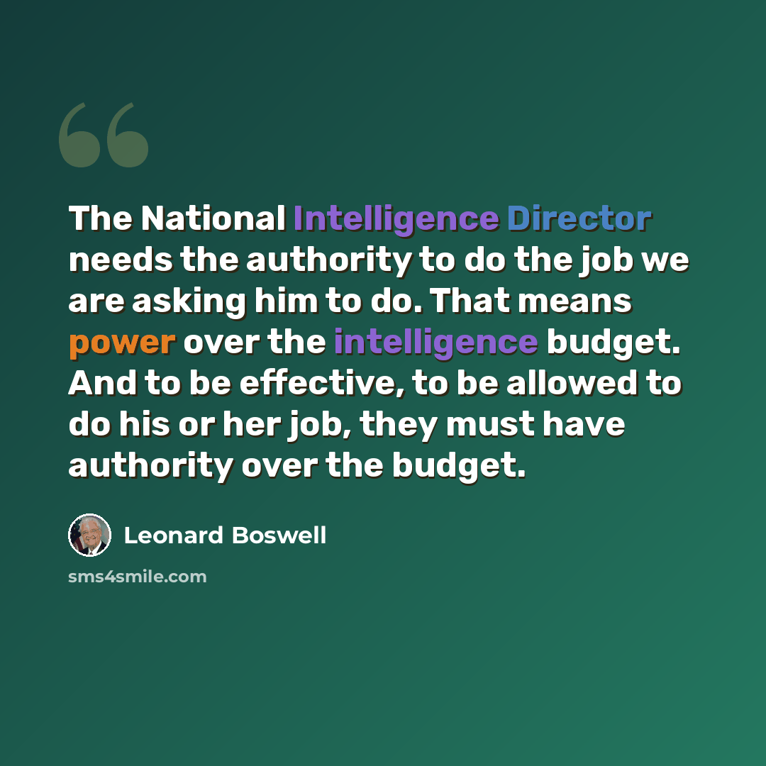 “The National Intelligence Director needs the authority to do the job we are asking him to do. That means power over the intelligence budget. And to be effective, to be allowed to do his or her job, they must have authority over the budget.” quote by Leonard Boswell