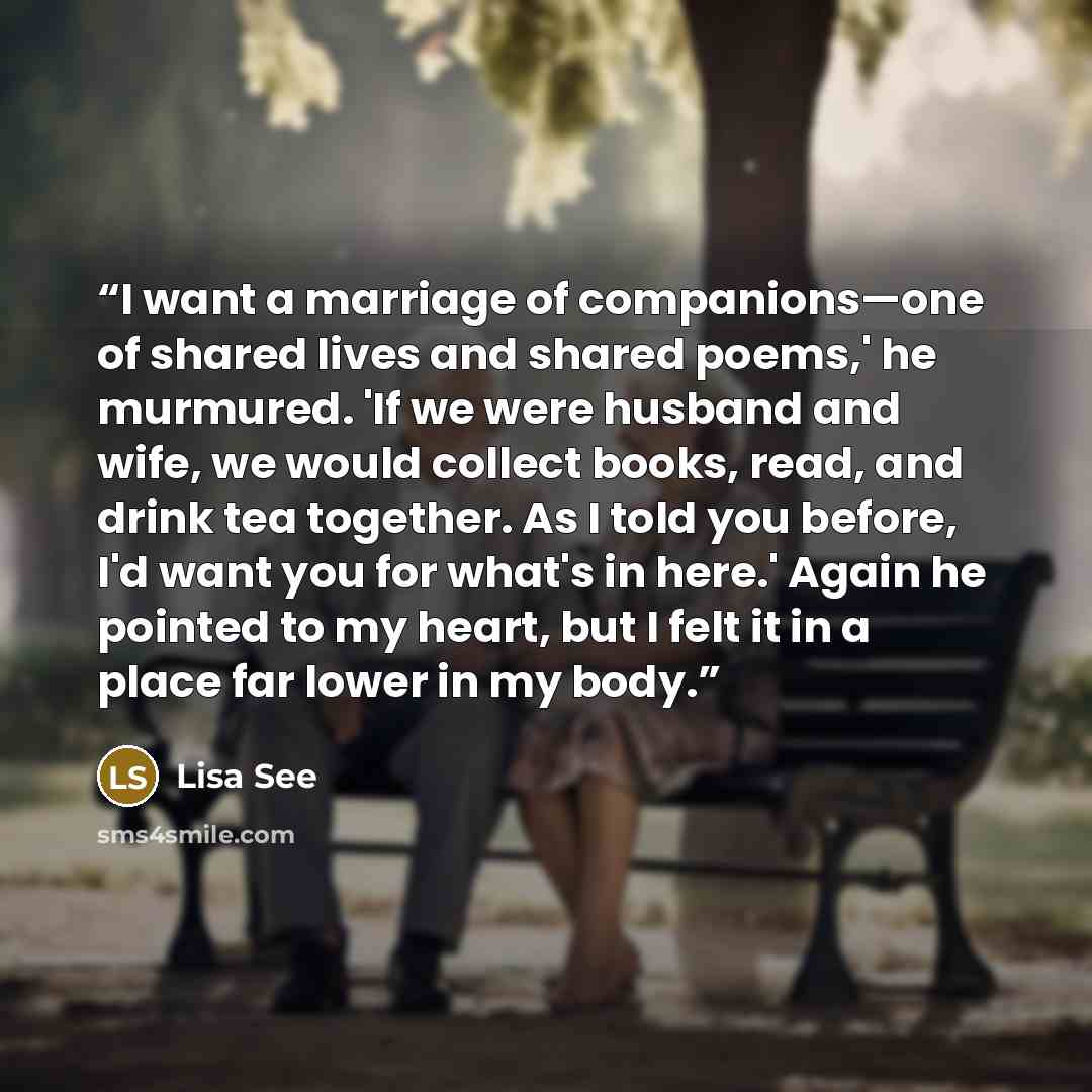 “I want a marriage of companions—one of shared lives and shared poems,' he murmured. 'If we were husband and wife, we would collect books, read, and drink tea together. As I told you before, I'd want you for what's in here.' Again he pointed to my heart, but I felt it in a place far lower in my body.” quote by Lisa See