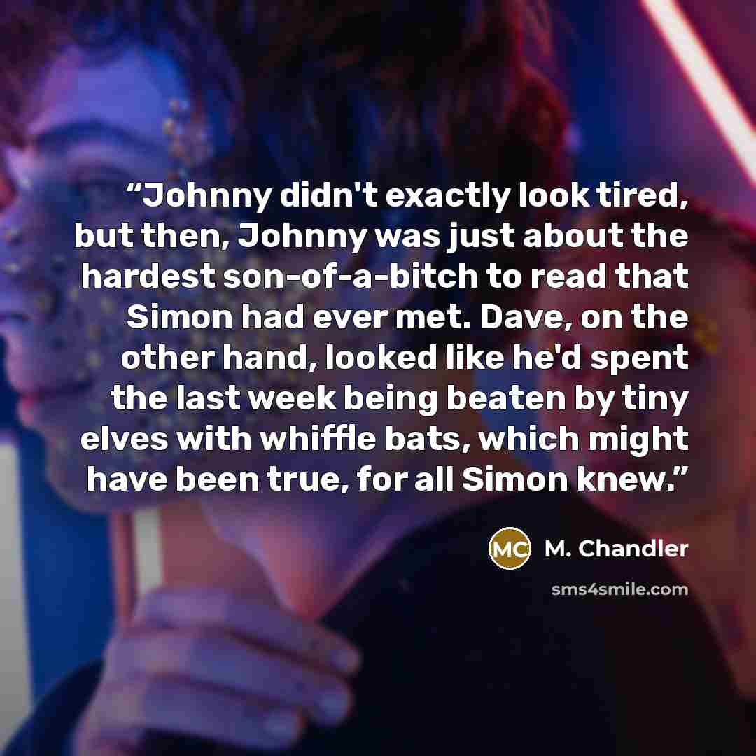 “Johnny didn't exactly look tired, but then, Johnny was just about the hardest son-of-a-bitch to read that Simon had ever met. Dave, on the other hand, looked like he'd spent the last week being beaten by tiny elves with whiffle bats, which might have been true, for all Simon knew.” quote by M. Chandler