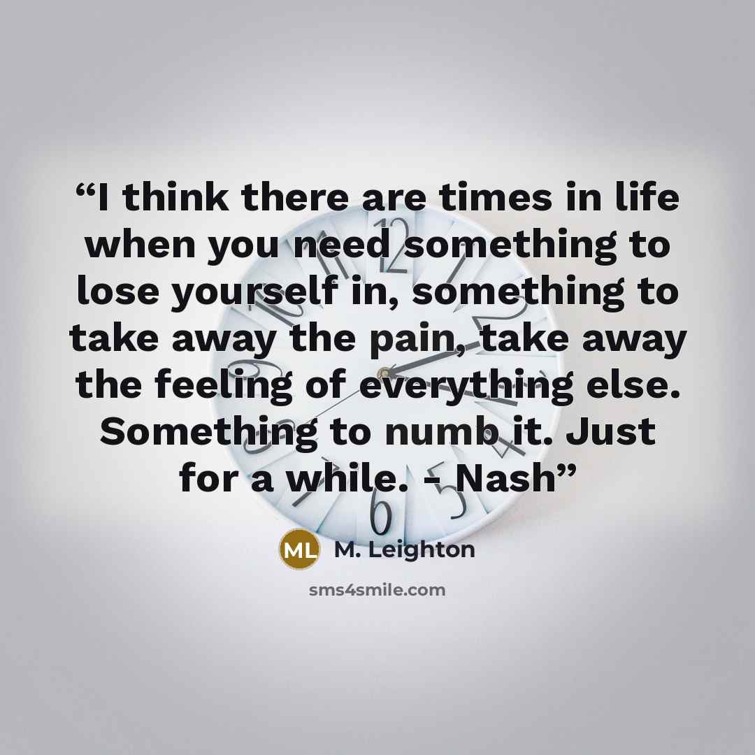 “I think there are times in life when you need something to lose yourself in, something to take away the pain, take away the feeling of everything else. Something to numb it. Just for a while. - Nash” quote by M. Leighton