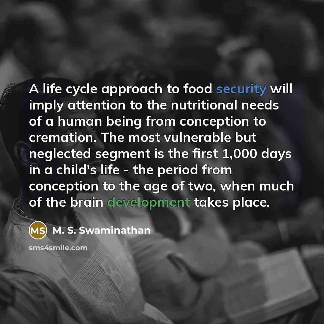 “A life cycle approach to food security will imply attention to the nutritional needs of a human being from conception to cremation. The most vulnerable but neglected segment is the first 1,000 days in a child's life - the period from conception to the age of two, when much of the brain development…” quote by M. S. Swaminathan