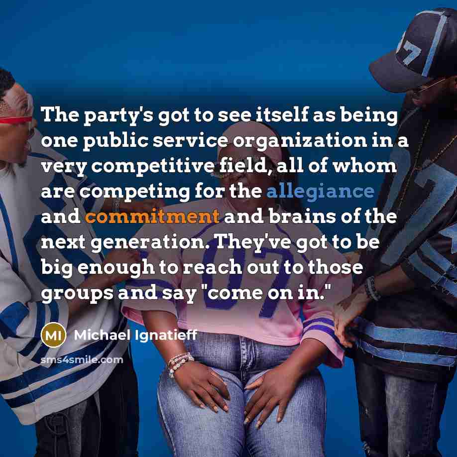 “The party's got to see itself as being one public service organization in a very competitive field, all of whom are competing for the allegiance and commitment and brains of the next generation. They've got to be big enough to reach out to those groups and say "come on in."” quote by Michael Ignatieff