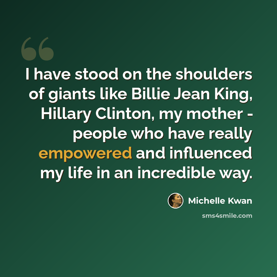 “I have stood on the shoulders of giants like Billie Jean King, Hillary Clinton, my mother - people who have really empowered and influenced my life in an incredible way.” quote by Michelle Kwan