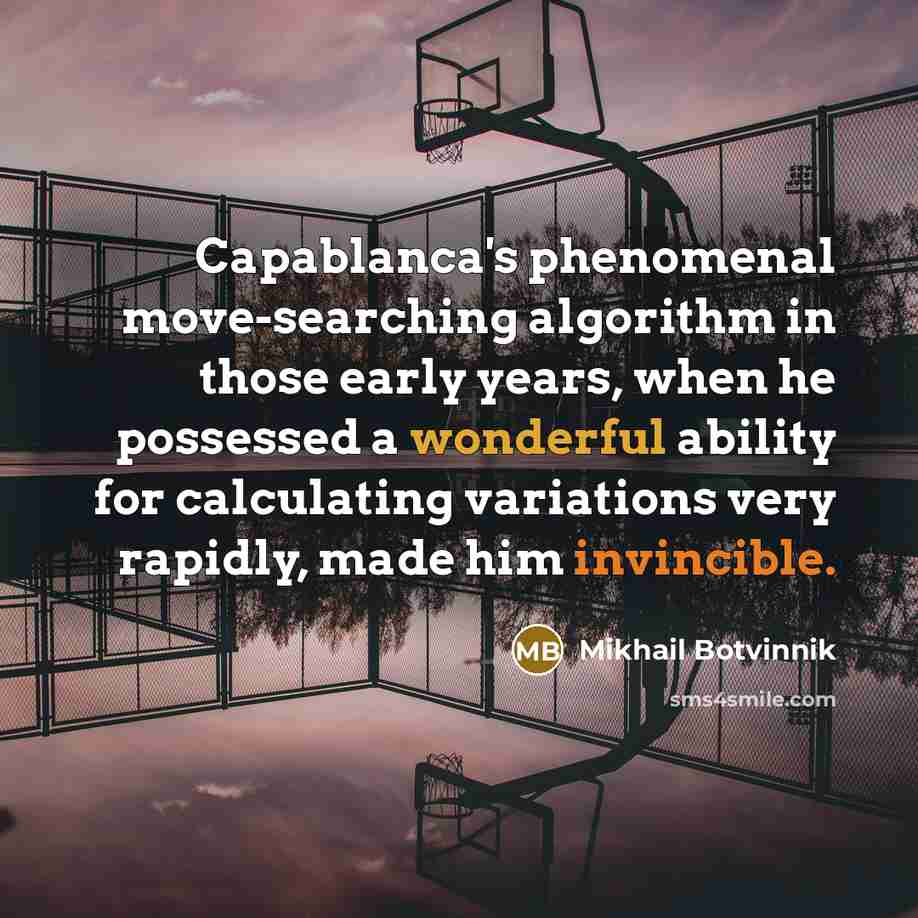 “Capablanca's phenomenal move-searching algorithm in those early years, when he possessed a wonderful ability for calculating variations very rapidly, made him invincible.” quote by Mikhail Botvinnik