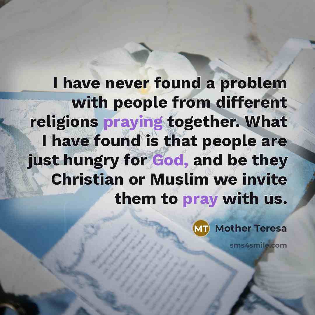 “I have never found a problem with people from different religions praying together. What I have found is that people are just hungry for God, and be they Christian or Muslim we invite them to pray with us.” quote by Mother Teresa