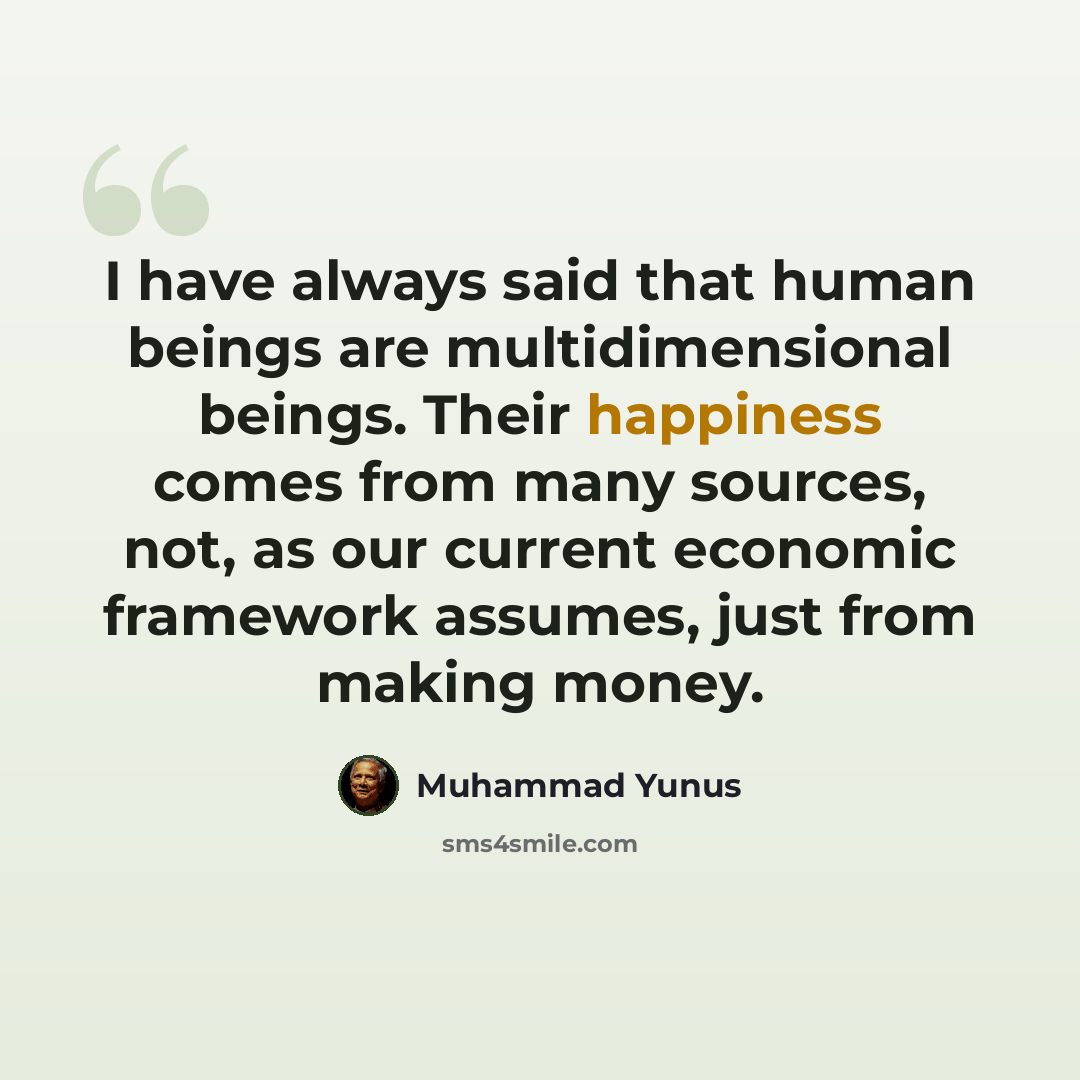 “I have always said that human beings are multidimensional beings. Their happiness comes from many sources, not, as our current economic framework assumes, just from making money.” quote by Muhammad Yunus