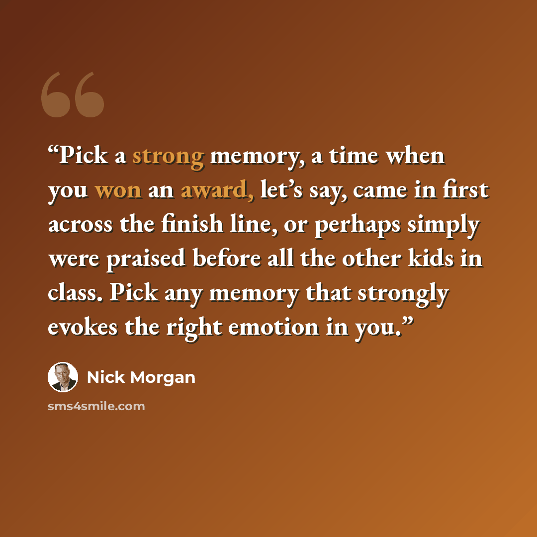 “Pick a strong memory, a time when you won an award, let’s say, came in first across the finish line, or perhaps simply were praised before all the other kids in class. Pick any memory that strongly evokes the right emotion in you.” quote by Nick Morgan
