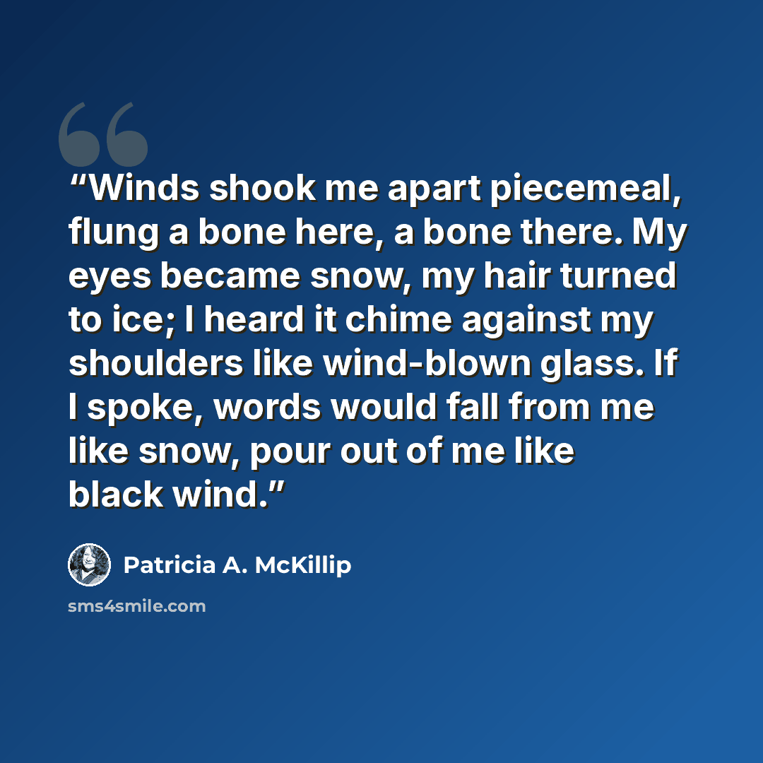 “Winds shook me apart piecemeal, flung a bone here, a bone there. My eyes became snow, my hair turned to ice; I heard it chime against my shoulders like wind-blown glass. If I spoke, words would fall from me like snow, pour out of me like black wind.” quote by Patricia A. McKillip