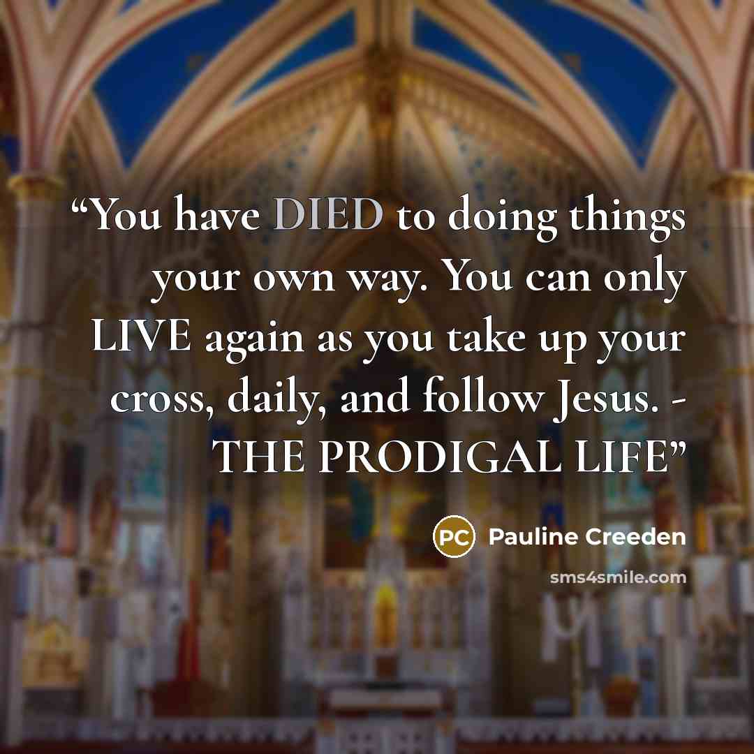 “You have DIED to doing things your own way. You can only LIVE again as you take up your cross, daily, and follow Jesus. - THE PRODIGAL LIFE” quote by Pauline Creeden