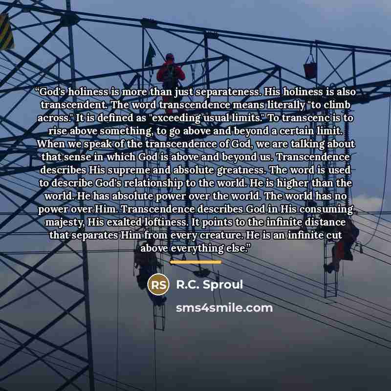 “God's holiness is more than just separateness. His holiness is also transcendent. The word transcendence means literally "to climb across." It is defined as "exceeding usual limits." To transcenc is to rise above something, to go above and beyond a certain limit. When we speak of the transcendence…” quote by R.C. Sproul