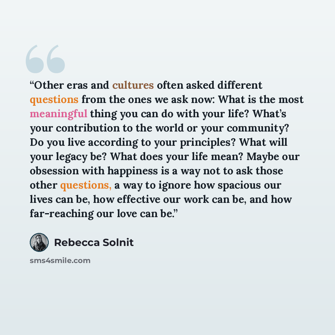 “Other eras and cultures often asked different questions from the ones we ask now: What is the most meaningful thing you can do with your life? What’s your contribution to the world or your community? Do you live according to your principles? What will your legacy be? What does your life mean?…” quote by Rebecca Solnit