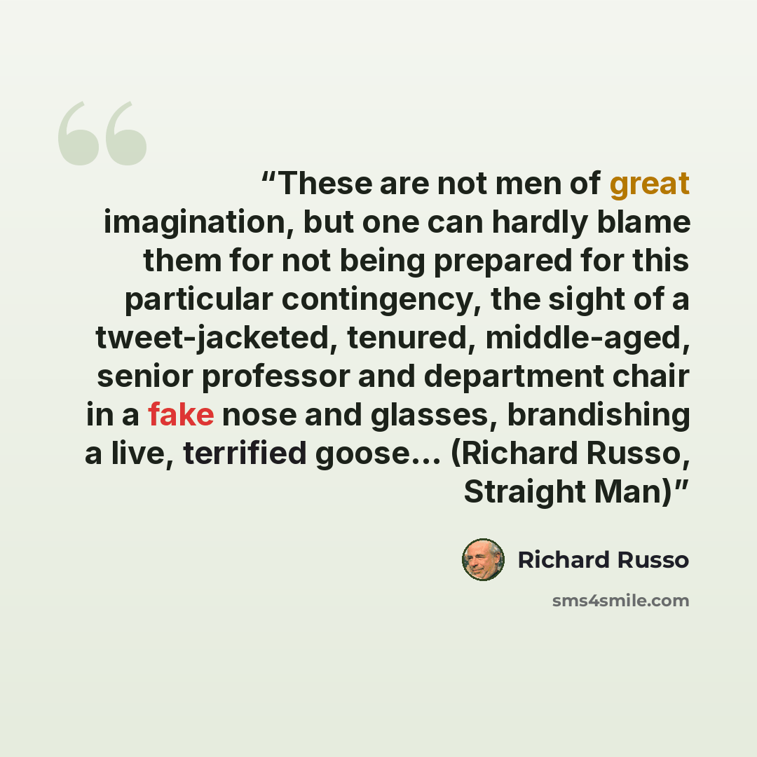 “These are not men of great imagination, but one can hardly blame them for not being prepared for this particular contingency, the sight of a tweet-jacketed, tenured, middle-aged, senior professor and department chair in a fake nose and glasses, brandishing a live, terrified goose... (Richard…” quote by Richard Russo